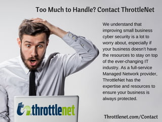 Too Much to Handle? Contact ThrottleNet
We understand that
improving small business
cyber security is a lot to
worry about, especially if
your business doesn’t have
the resources to stay on top
of the ever-changing IT
industry. As a full-service
Managed Network provider,
ThrottleNet has the
expertise and resources to
ensure your business is
always protected.
Throttlenet.com/Contact
 