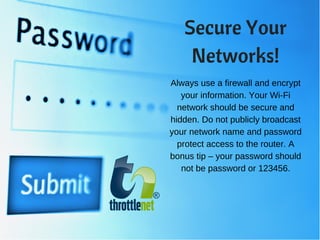 Always use a firewall and encrypt
your information. Your Wi-Fi
network should be secure and
hidden. Do not publicly broadcast
your network name and password
protect access to the router. A
bonus tip – your password should
not be password or 123456.
Secure Your
Networks!
 
