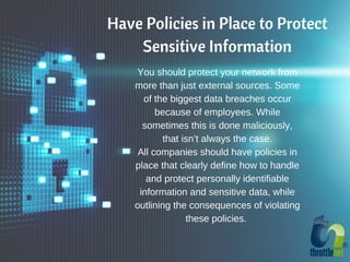 Have Policies in Place to Protect
Sensitive Information
You should protect your network from
more than just external sources. Some
of the biggest data breaches occur
because of employees. While
sometimes this is done maliciously,
that isn’t always the case.
All companies should have policies in
place that clearly define how to handle
and protect personally identifiable
information and sensitive data, while
outlining the consequences of violating
these policies.
 