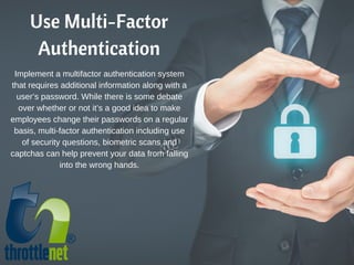 Use Multi-Factor
Authentication
Implement a multifactor authentication system
that requires additional information along with a
user’s password. While there is some debate
over whether or not it’s a good idea to make
employees change their passwords on a regular
basis, multi-factor authentication including use
of security questions, biometric scans and
captchas can help prevent your data from falling
into the wrong hands.
 