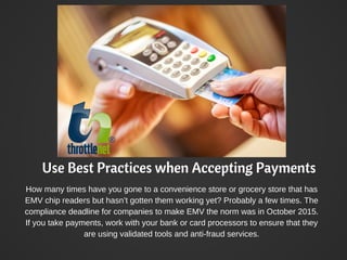 Use Best Practices when Accepting Payments
How many times have you gone to a convenience store or grocery store that has
EMV chip readers but hasn’t gotten them working yet? Probably a few times. The
compliance deadline for companies to make EMV the norm was in October 2015.
If you take payments, work with your bank or card processors to ensure that they
are using validated tools and anti-fraud services.
 