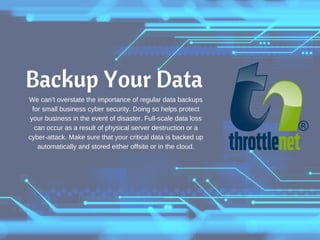 Backup Your Data
We can’t overstate the importance of regular data backups
for small business cyber security. Doing so helps protect
your business in the event of disaster. Full-scale data loss
can occur as a result of physical server destruction or a
cyber-attack. Make sure that your critical data is backed up
automatically and stored either offsite or in the cloud.
 