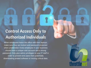 Control Access Only to
Authorized Individuals
When employees leave the office with their laptops,
make sure they are locked and password protected
when unattended. Every employee in your business
should have a unique user account and a strong
password. Only give admin privileges to your IT staff in
order to prevent end users from potentially
downloading pirated software or moving critical data.
 