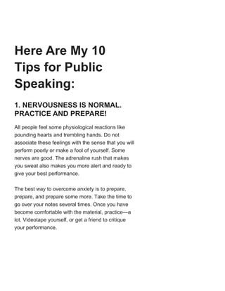 Here Are My 10
Tips for Public
Speaking:
1. NERVOUSNESS IS NORMAL.
PRACTICE AND PREPARE!
All people feel some physiological reactions like
pounding hearts and trembling hands. Do not
associate these feelings with the sense that you will
perform poorly or make a fool of yourself. Some
nerves are good. The adrenaline rush that makes
you sweat also makes you more alert and ready to
give your best performance.
The best way to overcome anxiety is to prepare,
prepare, and prepare some more. Take the time to
go over your notes several times. Once you have
become comfortable with the material, practice—a
lot. Videotape yourself, or get a friend to critique
your performance.
 