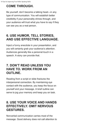 10 Tips for Improving Your Public Speaking Skills
COME THROUGH.
Be yourself, don’t become a talking head—in any
type of communication. You will establish better
credibility if your personality shines through, and
your audience will trust what you have to say if they
can see you as a real person.
6. USE HUMOR, TELL STORIES,
AND USE EFFECTIVE LANGUAGE.
Inject a funny anecdote in your presentation, and
you will certainly grab your audience’s attention.
Audiences generally like a personal touch in a
speech. A story can provide that.
7. DON’T READ UNLESS YOU
HAVE TO. WORK FROM AN
OUTLINE.
Reading from a script or slide fractures the
interpersonal connection. By maintaining eye
contact with the audience, you keep the focus on
yourself and your message. A brief outline can
serve to jog your memory and keep you on task.
8. USE YOUR VOICE AND HANDS
EFFECTIVELY. OMIT NERVOUS
GESTURES.
Nonverbal communication carries most of the
message. Good delivery does not call attention to
 
