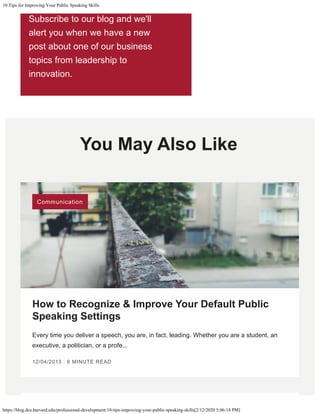 10 Tips for Improving Your Public Speaking Skills
https://blog.dce.harvard.edu/professional-development/10-tips-improving-your-public-speaking-skills[2/12/2020 5:06:14 PM]
You May Also Like
 
How to Recognize & Improve Your Default Public
Speaking Settings
Every time you deliver a speech, you are, in fact, leading. Whether you are a student, an
executive, a politician, or a profe...
12/04/2013 | 6 MINUTE READ
Subscribe to our blog and we'll
alert you when we have a new
post about one of our business
topics from leadership to
innovation.
Communication
Subscribe
 