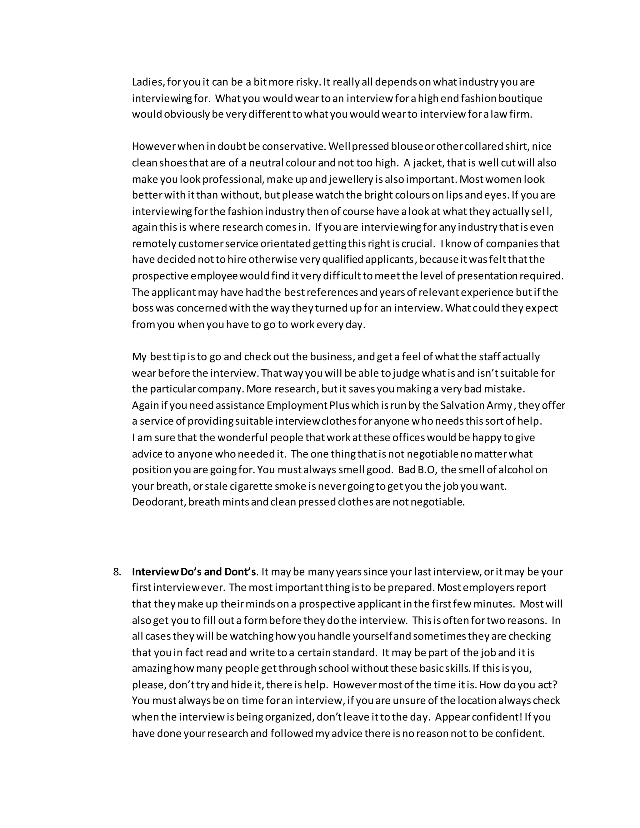 Ladies, for you it can be a bit more risky. It really all depends on what industry you are 
interviewing for. What you would wear to an interview for a high end fashion boutique 
would obviously be very different to what you would wear to interview for a law firm. 
However when in doubt be conservative. Well pressed blouse or other collared shirt, nice 
clean shoes that are of a neutral colour and not too high. A jacket, that is well cut will also 
make you look professional, make up and jewellery is also important. Most women look 
better with it than without, but please watch the bright colours on lips and eyes. If you are 
interviewing for the fashion industry then of course have a look at what they actually sel l, 
again this is where research comes in. If you are interviewing for any industry that is even 
remotely customer service orientated getting this right is crucial. I know of companies that 
have decided not to hire otherwise very qualified applicants, because it was felt that the 
prospective employee would find it very difficult to meet the level of presentation required. 
The applicant may have had the best references and years of relevant experience but if the 
boss was concerned with the way they turned up for an interview. What could they expect 
from you when you have to go to work every day. 
My best tip is to go and check out the business, and get a feel of what the staff actually 
wear before the interview. That way you will be able to judge what is and isn’t suitable for 
the particular company. More research, but it saves you making a very bad mistake. 
Again if you need assistance Employment Plus which is run by the Salvation Army, they offer 
a service of providing suitable interview clothes for anyone who needs this sort of help. 
I am sure that the wonderful people that work at these offices would be happy to give 
advice to anyone who needed it. The one thing that is not negotiable no matter what 
position you are going for. You must always smell good. Bad B.O, the smell of alcohol on 
your breath, or stale cigarette smoke is never going to get you the job you want. 
Deodorant, breath mints and clean pressed clothes are not negotiable. 
8. Interview Do’s and Dont’s. It may be many years since your last interview, or it may be your 
first interview ever. The most important thing is to be prepared. Most employers report 
that they make up their minds on a prospective applicant in the first few minutes. Most will 
also get you to fill out a form before they do the interview. This is often for two reasons. In 
all cases they will be watching how you handle yourself and sometimes they are checking 
that you in fact read and write to a certain standard. It may be part of the job and it is 
amazing how many people get through school without these basic skills. If this is you, 
please, don’t try and hide it, there is help. However most of the time it is. How do you act? 
You must always be on time for an interview, if you are unsure of the location always check 
when the interview is being organized, don’t leave it to the day. Appear confident! If you 
have done your research and followed my advice there is no reason not to be confident. 
 