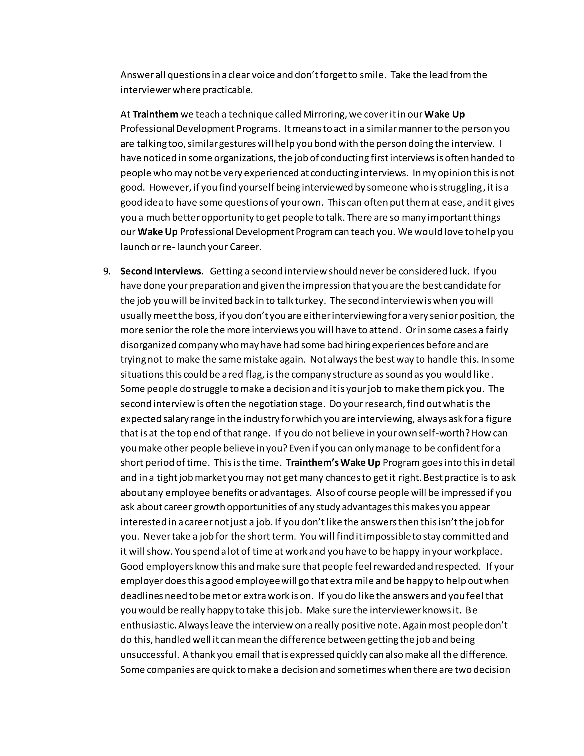 Answer all questions in a clear voice and don’t forget to smile. Take the lead from the 
interviewer where practicable. 
At Trainthem we teach a technique called Mirroring, we cover it in our Wake Up 
Professional Development Programs. It means to act in a similar manner to the person you 
are talking too, similar gestures will help you bond with the person doing the interview. I 
have noticed in some organizations, the job of conducting first interviews is often handed to 
people who may not be very experienced at conducting interviews. In my opinion this is not 
good. However, if you find yourself being interviewed by someone who is struggling, it is a 
good idea to have some questions of your own. This can often put them at ease, and it gives 
you a much better opportunity to get people to talk. There are so many important things 
our Wake Up Professional Development Program can teach you. We would love to help you 
launch or re- launch your Career. 
9. Second Interviews. Getting a second interview should never be considered luck. If you 
have done your preparation and given the impression that you are the best candidate for 
the job you will be invited back in to talk turkey. The second interview is when you will 
usually meet the boss, if you don’t you are either interviewing for a very senior position, the 
more senior the role the more interviews you will have to attend. Or in some cases a fairly 
disorganized company who may have had some bad hiring experiences before and are 
trying not to make the same mistake again. Not always the best way to handle this. In some 
situations this could be a red flag, is the company structure as sound as you would like. 
Some people do struggle to make a decision and it is your job to make them pick you. The 
second interview is often the negotiation stage. Do your research, find out what is the 
expected salary range in the industry for which you are interviewing, always ask for a figure 
that is at the top end of that range. If you do not believe in your own self-worth? How can 
you make other people believe in you? Even if you can only manage to be confident for a 
short period of time. This is the time. Trainthem’s Wake Up Program goes into this in detail 
and in a tight job market you may not get many chances to get it right. Best practice is to ask 
about any employee benefits or advantages. Also of course people will be impressed if you 
ask about career growth opportunities of any study advantages this makes you appear 
interested in a career not just a job. If you don’t like the answers then this isn’t the job for 
you. Never take a job for the short term. You will find it impossible to stay committed and 
it will show. You spend a lot of time at work and you have to be happy in your workplace. 
Good employers know this and make sure that people feel rewarded and respected. If your 
employer does this a good employee will go that extra mile and be happy to help out when 
deadlines need to be met or extra work is on. If you do like the answers and you feel that 
you would be really happy to take this job. Make sure the interviewer knows it. Be 
enthusiastic. Always leave the interview on a really positive note. Again most people don’t 
do this, handled well it can mean the difference between getting the job and being 
unsuccessful. A thank you email that is expressed quickly can also make all the difference. 
Some companies are quick to make a decision and sometimes when there are two decision 
 