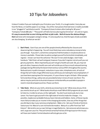 10 Tips for Jobseekers 
It doesn’t matter if you are looking for your first job or your Tenth, it’s a tough market. Every day we 
hear the News, or read the paper or our blogs. Any of the many places that bad news is readily available 
in our “plugged in” switched on world. “Company X closes its doors after trading for 40 years.” 
“Company Y sheds 600 jobs.” “Thousand’s of Public Service jobs to go by Christmas”. On and on it goes. 
It’s easy to assume that no one is hiring and that no job is safe. Well of course the obvious thing is 
that bad news sells newspapers and gets ratings. It’s also equally true, that the types of jobs available 
are also changing. So what can we do? 
1. Don’t Panic. Even if you are one of the people directly affected by the closures and 
downsizing that is happening. You will most likely have some redundancy money to help 
you through. If you don’t, sometimes companies find themselves in situations where no 
money is available. Please take my advice and get yourself to Centrelink immediately, and 
register. I know I can hear the collective “Oh, but I’m not a dole bludger, I don’t take 
handouts.” Well that is all well and good, however if you don’t register not only will you not 
get any payments. More importantly you will not get a health care card. Ok, you may not 
get sick often, however a health care card will entitle you to free or much reduced training 
packages being offered by the Government and our various RTO’s throughout the country. 
Reduced costs in public transport, reductions in your rates, telephone costs, all sorts of 
things that will make a huge difference to you whilst you are looking for new employment. If 
you have been paying taxes for many years, it’s your chance to get a bit back. Often people 
fail to do these things, safety nets are provided to help in times of need. Use them. This 
advice may be particular to Australia however similar benefits are available to people in 
need in most developed countries. Please use them. 
2. Take Stock. What are your skills, what do you know how to do? What areas do you think 
you need to brush up on? What books should you read? Which DVD programs do you need 
to listen to, in order to set you on the right path. You don’t just need a job, but a new 
career. You have to get yourself in the right state of mind to make the changes. It is 
possible, maybe even probable that you have interests and hobbies. Some, of these may be 
more likely to make you an income in the changing job market, than any of the things that 
you did day to day in your previous employment. Make a list. Get your friends or family to 
look at your list. Most of us are inclined to be modest. Many of us suffer from low “Self 
Esteem”. We tend to see our own failings in magnified terms. Get someone who knows you 
well, to go over your list. They will almost certainly find lots of things to put on the list you 
will have over looked. Formal education will only get you so far. 
 
