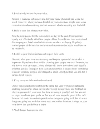 3. Passionately believe in your vision. 
Passion is overused in business and there are many who don't like to see the 
word. However, when you have decided on your objectives people want to see 
commitment and consistency and not someone who is wavering and doubtful. 
4. Build a team that shares your vision. 
Pick the right people for the tasks which are key to the goal. Communicate 
openly and effectively with those people. Allow for sufficient time to meet and 
discuss progress, blocks and whether team members are happy. Regularly 
remind people of the mission and what each team member needs to achieve to 
be successful. 
5. Listen to your team members and respect their skills. 
Listen to what your team members say and keep an open mind about what is 
important. If you have done well in choosing your people to match the tasks you 
will have a team of experts. Many of them will know more about their specific 
area than you do, so respect their skills and expertise. It takes a lot of confidence 
to accept someone as more knowledgeable about something than you are, but it 
earns a lot of respect. 
6. Keep everyone informed and motivated. 
One of the greatest demotivators is the sense that your work is not achieving 
anything meaningful. Make sure you have good measurement and feedback in 
place so you can tell your team that they are doing a good job and that you are 
on target to achieve your goals, or that you all need to up the game if that isn't 
the case. It's easier to motivate people when things are going well, but it's when 
things are going less well that teams need motivation the most. Always let your 
team know that you believe in them. 
7. Work harder than anyone else. 
 