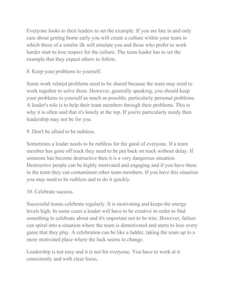 Everyone looks to their leaders to set the example. If you are late in and only 
care about getting home early you will create a culture within your team in 
which those of a similar ilk will emulate you and those who prefer to work 
harder start to lose respect for the culture. The team leader has to set the 
example that they expect others to follow. 
8. Keep your problems to yourself. 
Some work related problems need to be shared because the team may need to 
work together to solve them. However, generally speaking, you should keep 
your problems to yourself as much as possible, particularly personal problems. 
A leader's role is to help their team members through their problems. This is 
why it is often said that it's lonely at the top. If you're particularly needy then 
leadership may not be for you. 
9. Don't be afraid to be ruthless. 
Sometimes a leader needs to be ruthless for the good of everyone. If a team 
member has gone off track they need to be put back on track without delay. If 
someone has become destructive then it is a very dangerous situation. 
Destructive people can be highly motivated and engaging and if you have them 
in the team they can contaminate other team members. If you have this situation 
you may need to be ruthless and to do it quickly. 
10. Celebrate success. 
Successful teams celebrate regularly. It is motivating and keeps the energy 
levels high. In some cases a leader will have to be creative in order to find 
something to celebrate about and it's important not to be trite. However, failure 
can spiral into a situation where the team is demotivated and starts to lose every 
game that they play. A celebration can be like a ladder, taking the team up to a 
more motivated place where the luck seems to change. 
Leadership is not easy and it is not for everyone. You have to work at it 
consistently and with clear focus. 
 