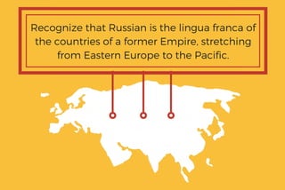 Recognize that Russian is the lingua franca of
the countries of a former Empire, stretching
from Eastern Europe to the Pacific.
 