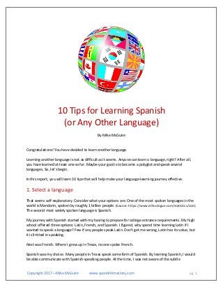 Copyright 2017—Mike McGuire www.spanish4mastery.com pg. 1
10 Tips for Learning Spanish
(or Any Other Language)
By Mike McGuire
Congratulations! You have decided to learn another language.
Learning another language is not as difficult as it seems. Anyone can learn a language, right? After all,
you have learned at least one so far. Maybe your goal is to become a polyglot and speak several
languages. So, let's begin.
In this report, you will learn 10 tips that will help make your language-learning journey effective.
1. Select a language
That seems self-explanatory. Consider what your options are. One of the most spoken languages in the
world is Mandarin, spoken by roughly 1 billion people. (Source: https://www.ethnologue.com/statistics/size).
The second most widely spoken language is Spanish.
My journey with Spanish started with my having to prepare for college entrance requirements. My high
school offered three options: Latin, French, and Spanish. I figured, why spend time learning Latin if I
wanted to speak a language? Few if any people speak Latin. Don't get me wrong, Latin has its value, but
it is limited in speaking.
Next was French. Where I grew up in Texas, no one spoke French.
Spanish was my choice. Many people in Texas speak some form of Spanish. By learning Spanish, I would
be able communicate with Spanish-speaking people. At the time, I was not aware of the subtle
 
