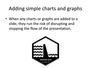 Adding simple charts and graphs
• When any charts or graphs are added to a
slide, they run the risk of disrupting and
stopping the flow of the presentation.
 