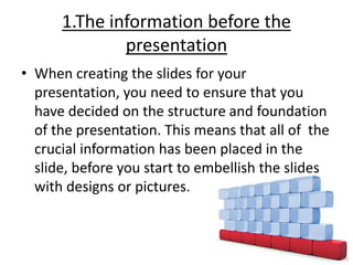 1.The information before the
presentation
• When creating the slides for your
presentation, you need to ensure that you
have decided on the structure and foundation
of the presentation. This means that all of the
crucial information has been placed in the
slide, before you start to embellish the slides
with designs or pictures.
 