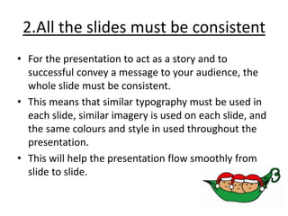 2.All the slides must be consistent
• For the presentation to act as a story and to
successful convey a message to your audience, the
whole slide must be consistent.
• This means that similar typography must be used in
each slide, similar imagery is used on each slide, and
the same colours and style in used throughout the
presentation.
• This will help the presentation flow smoothly from
slide to slide.
 