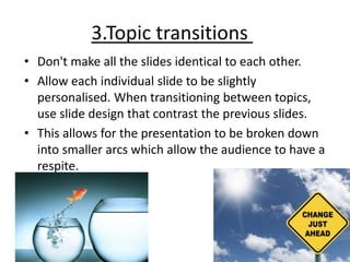 3.Topic transitions
• Don't make all the slides identical to each other.
• Allow each individual slide to be slightly
personalised. When transitioning between topics,
use slide design that contrast the previous slides.
• This allows for the presentation to be broken down
into smaller arcs which allow the audience to have a
respite.
 