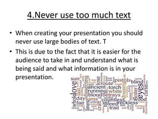 4.Never use too much text
• When creating your presentation you should
never use large bodies of text. T
• This is due to the fact that it is easier for the
audience to take in and understand what is
being said and what information is in your
presentation.
 