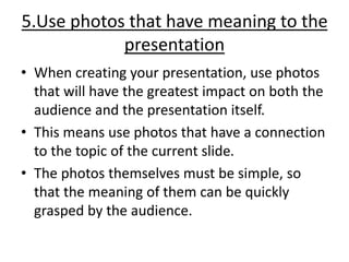 5.Use photos that have meaning to the
presentation
• When creating your presentation, use photos
that will have the greatest impact on both the
audience and the presentation itself.
• This means use photos that have a connection
to the topic of the current slide.
• The photos themselves must be simple, so
that the meaning of them can be quickly
grasped by the audience.
 