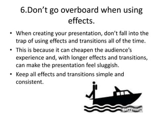 6.Don’t go overboard when using
effects.
• When creating your presentation, don’t fall into the
trap of using effects and transitions all of the time.
• This is because it can cheapen the audience’s
experience and, with longer effects and transitions,
can make the presentation feel sluggish.
• Keep all effects and transitions simple and
consistent.
 
