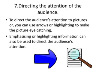 7.Directing the attention of the
audience.
• To direct the audience’s attention to pictures
or, you can use arrows or highlighting to make
the picture eye catching.
• Emphasising or highlighting information can
also be used to direct the audience's
attention.
 