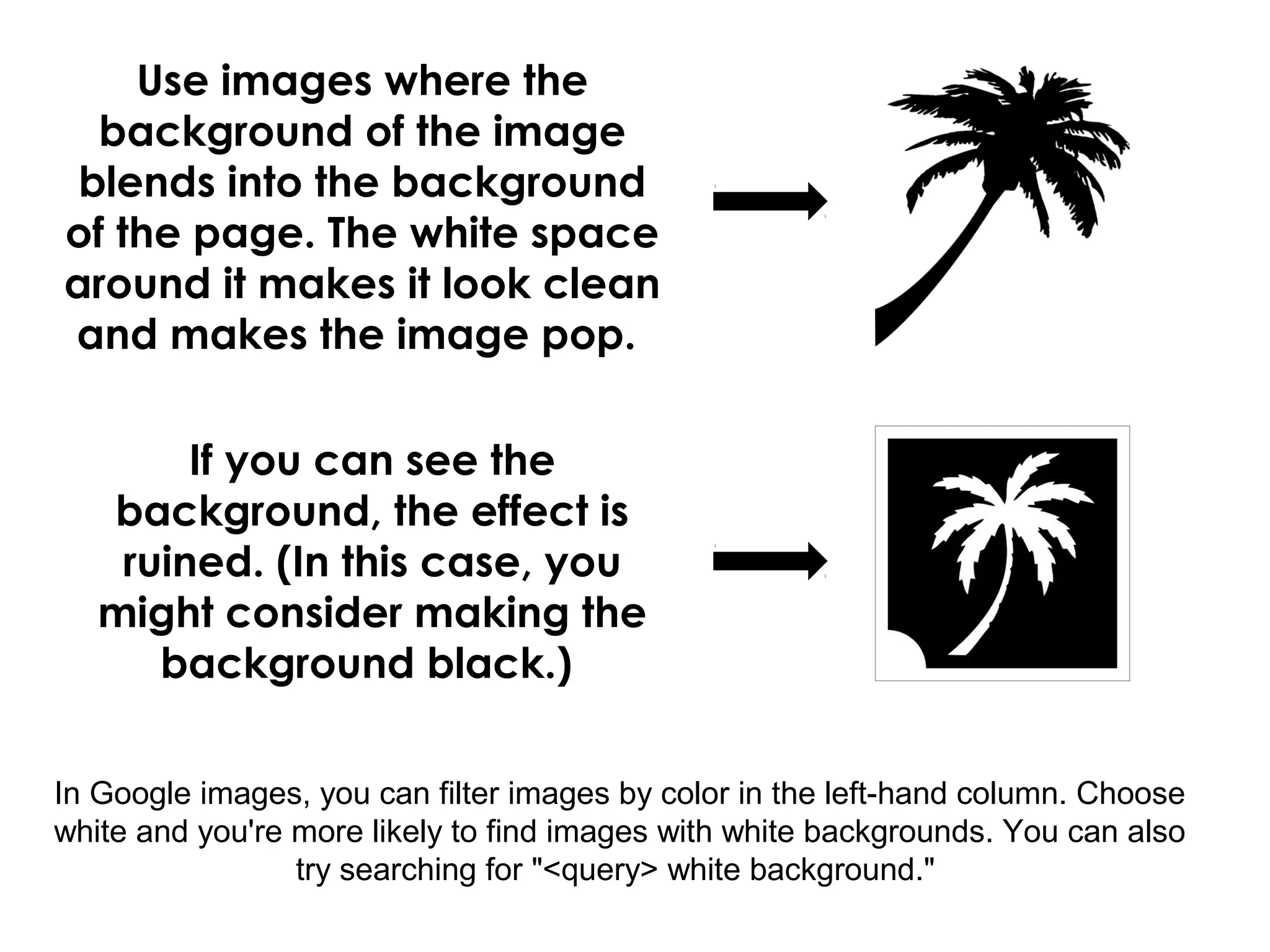Use images where the
background of the image
blends into the background
of the page. The white space
around it makes it look clean
and makes the image pop.
In Google images, you can filter images by color in the left-hand column. Choose
white and you're more likely to find images with white backgrounds. You can also
try searching for "<query> white background."
If you can see the
background, the effect is
ruined. (In this case, you
might consider making the
background black.)
 