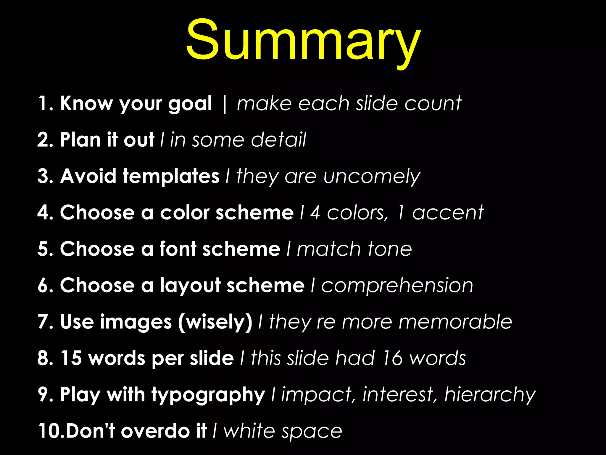 1. Know your goal | make each slide count
2. Plan it out I in some detail
3. Avoid templates I they are uncomely
4. Choose a color scheme I 4 colors, 1 accent
5. Choose a font scheme I match tone
6. Choose a layout scheme I comprehension
7. Use images (wisely) I they re more memorable
8. 15 words per slide I this slide had 16 words
9. Play with typography I impact, interest, hierarchy
10.Don't overdo it I white space
Summary
 
