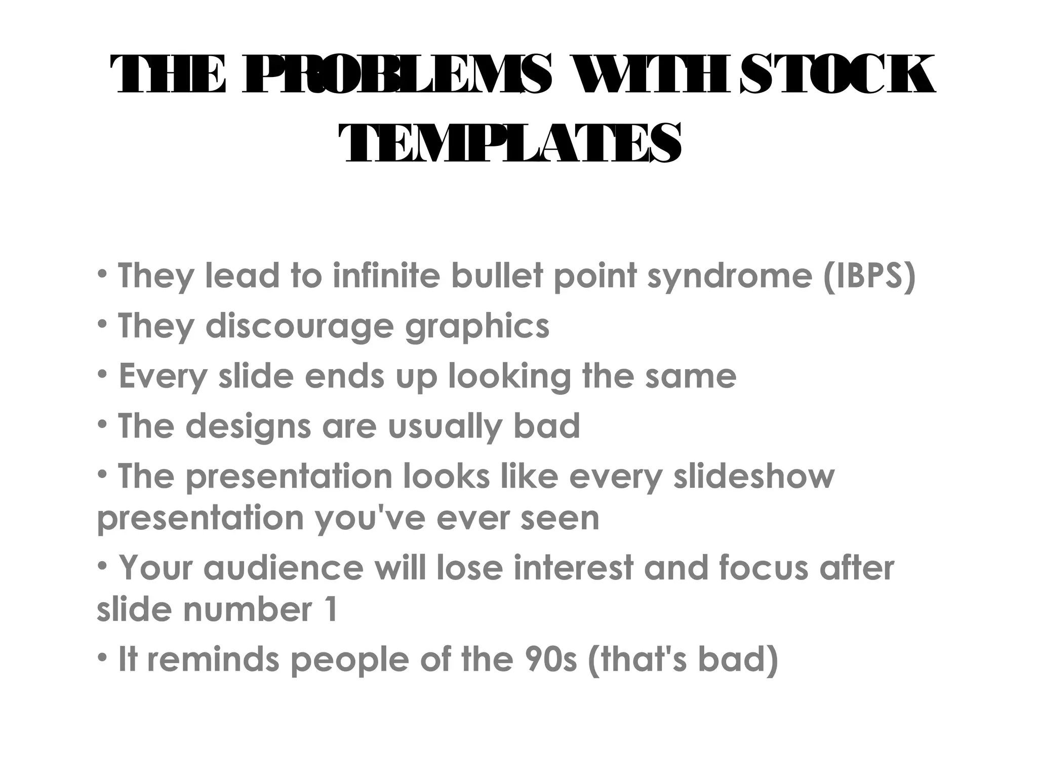 THE PROBLEMS WITHSTOCK
TEMPLATES
• They lead to infinite bullet point syndrome (IBPS)
• They discourage graphics
• Every slide ends up looking the same
• The designs are usually bad
• The presentation looks like every slideshow
presentation you've ever seen
• Your audience will lose interest and focus after
slide number 1
• It reminds people of the 90s (that's bad)
 