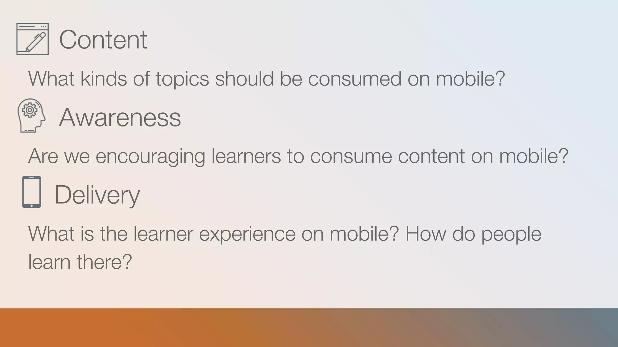 Content
What kinds of topics should be consumed on mobile?
Awareness
Are we encouraging learners to consume content on mobile?
Delivery
What is the learner experience on mobile? How do people
learn there?
 