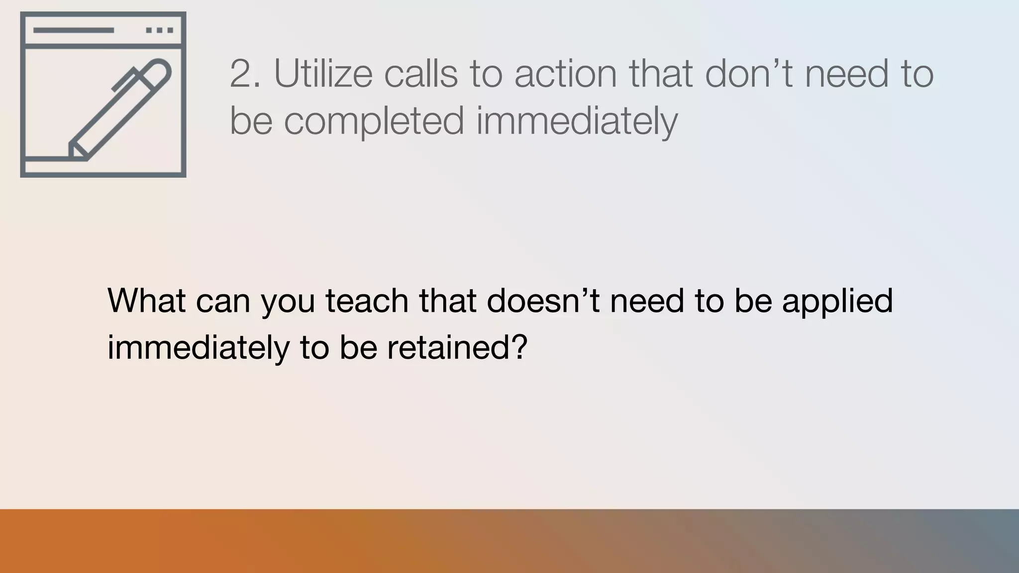 2. Utilize calls to action that don’t need to
be completed immediately
What can you teach that doesn’t need to be applied
immediately to be retained?
 