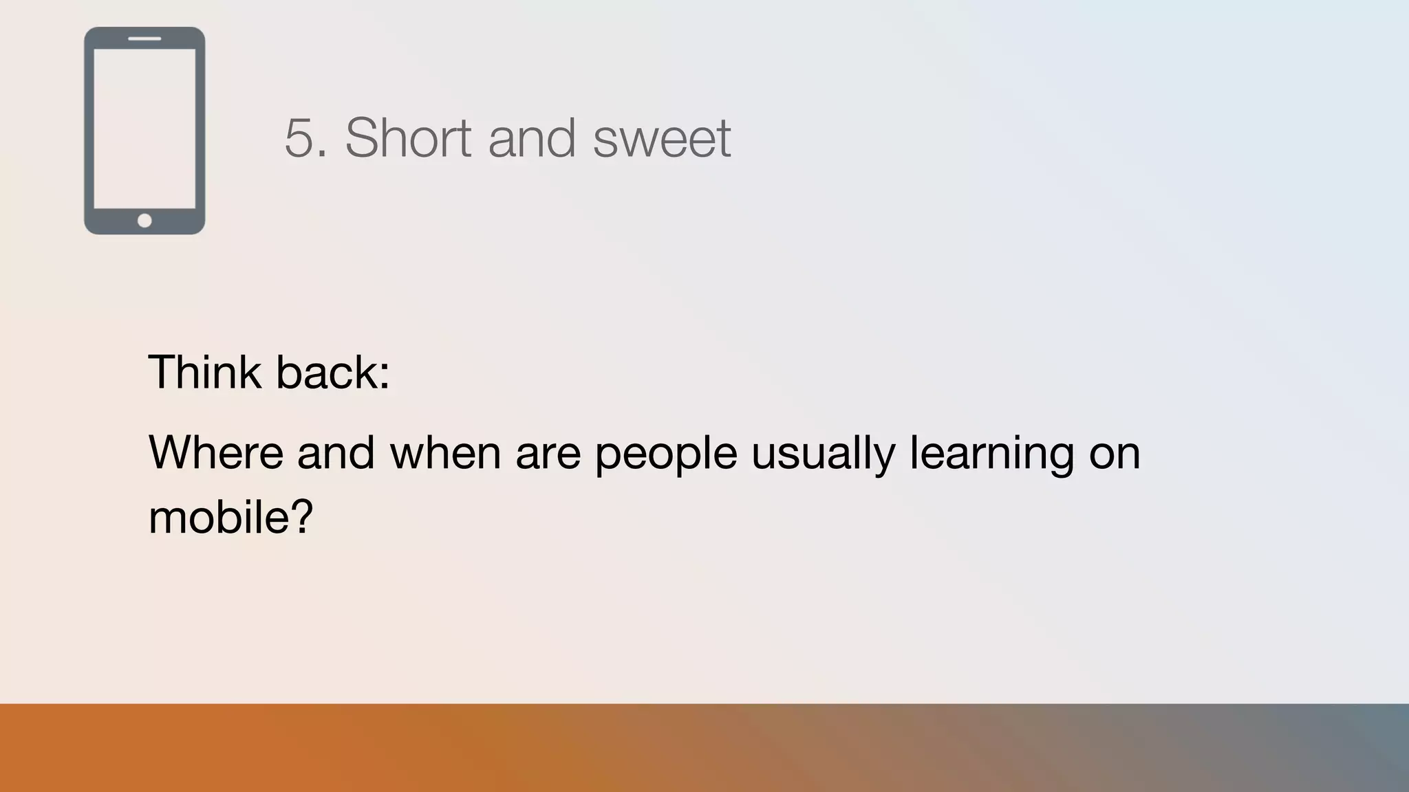 5. Short and sweet
Think back:
Where and when are people usually learning on
mobile?
 