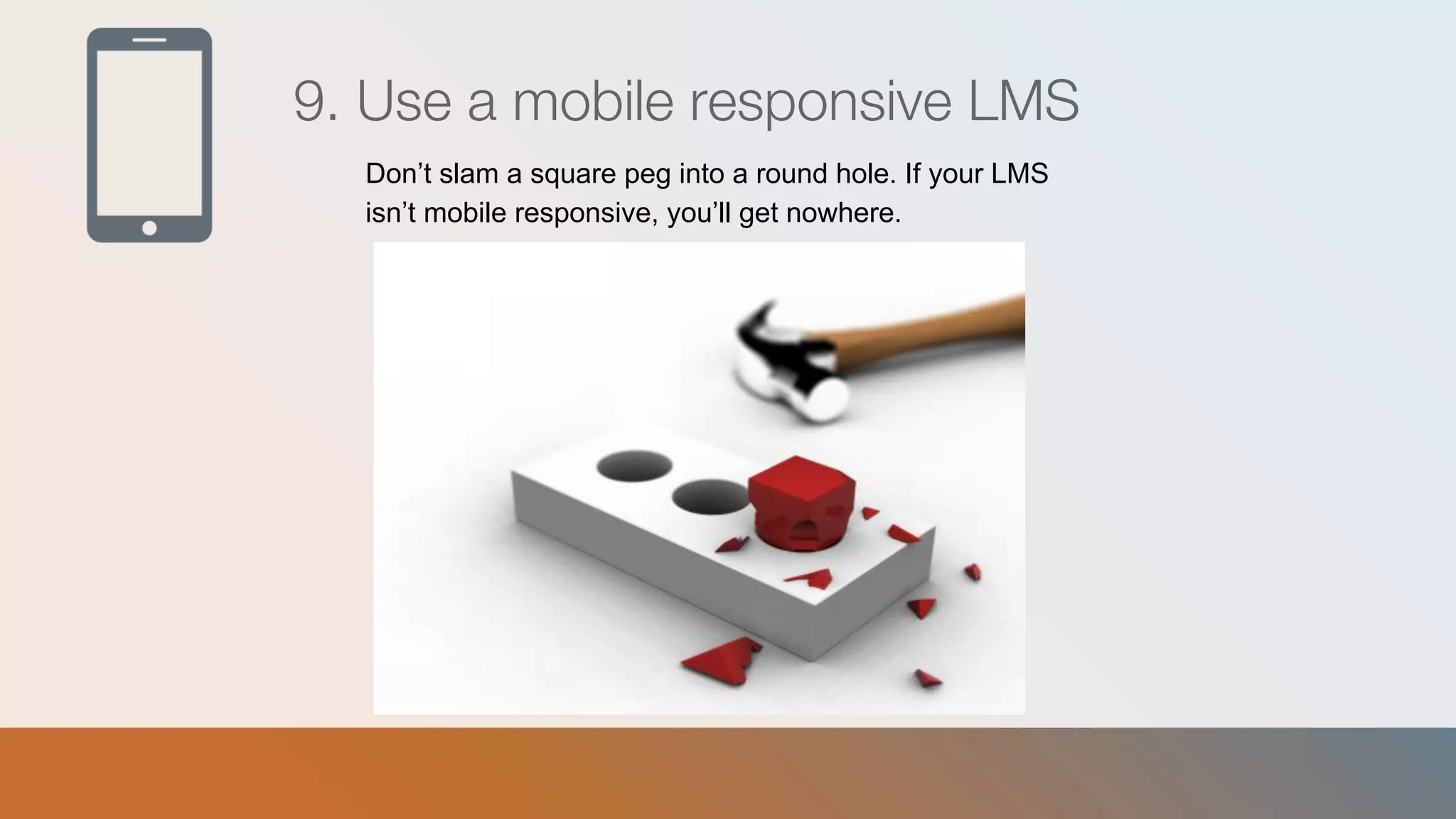 9. Use a mobile responsive LMS
Don’t slam a square peg into a round hole. If your LMS
isn’t mobile responsive, you’ll get nowhere.
 