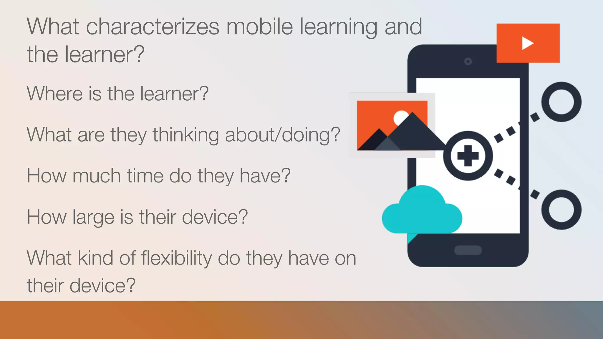 What characterizes mobile learning and
the learner?
Where is the learner?
What are they thinking about/doing?
How much time do they have?
How large is their device?
What kind of flexibility do they have on
their device?
 