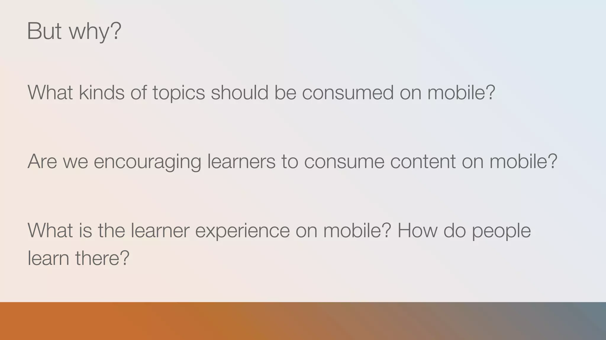 But why?
What kinds of topics should be consumed on mobile?
Are we encouraging learners to consume content on mobile?
What is the learner experience on mobile? How do people
learn there?
 