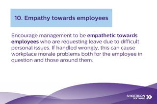 Encourage management to be empathetic towards
employees who are requesting leave due to difficult
personal issues. If handled wrongly, this can cause
workplace morale problems both for the employee in
question and those around them.
10. Empathy towards employees
 