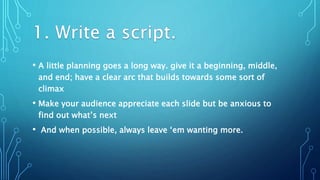 • A little planning goes a long way. give it a beginning, middle,
and end; have a clear arc that builds towards some sort of
climax
• Make your audience appreciate each slide but be anxious to
find out what’s next
• And when possible, always leave ‘em wanting more.
 