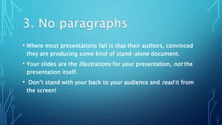 • Where most presentations fail is that their authors, convinced
they are producing some kind of stand-alone document.
• Your slides are the illustrations for your presentation, not the
presentation itself.
• Don’t stand with your back to your audience and read it from
the screen!
 
