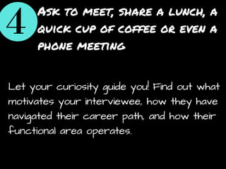 Ask to meet, share a lunch, a
quick cup of coffee or even a
phone meeting
Let your curiosity guide you! Find out what
motivates your interviewee, how they have
navigated their career path, and how their
functional area operates.
 