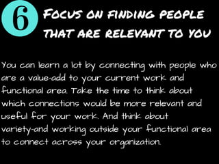 Focus on finding people
that are relevant to you
You can learn a lot by connecting with people who
are a value-add to your current work and
functional area. Take the time to think about
which connections would be more relevant and
useful for your work. And think about
variety-and working outside your functional area
to connect across your organization.
 