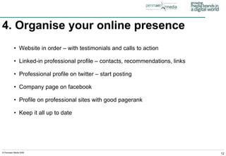 4. Organise your online presence   Website in order – with testimonials and calls to action Linked-in professional profile – contacts, recommendations, links Professional profile on twitter – start posting Company page on facebook Profile on professional sites with good pagerank Keep it all up to date 