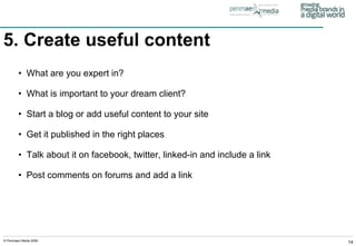 5. Create useful content   What are you expert in? What is important to your dream client? Start a blog or add useful content to your site Get it published in the right places Talk about it on facebook, twitter, linked-in and include a link Post comments on forums and add a link 