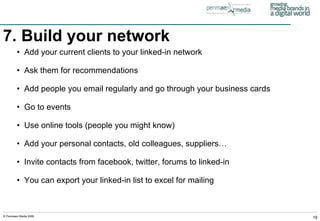7. Build your network   Add your current clients to your linked-in network Ask them for recommendations Add people you email regularly and go through your business cards Go to events Use online tools (people you might know) Add your personal contacts, old colleagues, suppliers… Invite contacts from facebook, twitter, forums to linked-in You can export your linked-in list to excel for mailing 