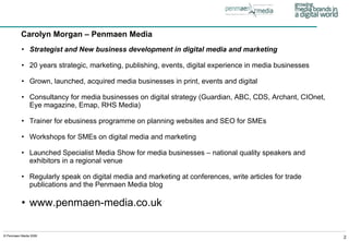 Strategist and New business development in digital media and marketing 20 years strategic, marketing, publishing, events, digital experience in media businesses Grown, launched, acquired media businesses in print, events and digital Consultancy for media businesses on digital strategy (Guardian, ABC, CDS, Archant, CIOnet, Eye magazine, Emap, RHS Media) Trainer for ebusiness programme on planning websites and SEO for SMEs Workshops for SMEs on digital media and marketing Launched Specialist Media Show for media businesses – national quality speakers and exhibitors in a regional venue Regularly speak on digital media and marketing at conferences, write articles for trade publications and the Penmaen Media blog www.penmaen-media.co.uk Carolyn Morgan – Penmaen Media 