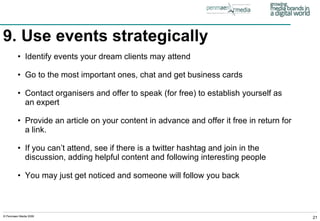 9. Use events strategically Identify events your dream clients may attend Go to the most important ones, chat and get business cards Contact organisers and offer to speak (for free) to establish yourself as an expert Provide an article on your content in advance and offer it free in return for a link. If you can’t attend, see if there is a twitter hashtag and join in the discussion, adding helpful content and following interesting people You may just get noticed and someone will follow you back 