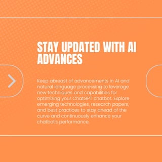 STAY UPDATED WITH AI
ADVANCES
Keep abreast of advancements in AI and
natural language processing to leverage
new techniques and capabilities for
optimizing your ChatGPT chatbot. Explore
emerging technologies, research papers,
and best practices to stay ahead of the
curve and continuously enhance your
chatbot's performance.
 