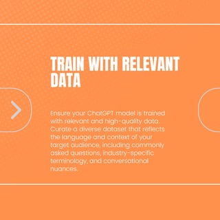 TRAIN WITH RELEVANT
DATA
Ensure your ChatGPT model is trained
with relevant and high-quality data.
Curate a diverse dataset that reflects
the language and context of your
target audience, including commonly
asked questions, industry-specific
terminology, and conversational
nuances.
 