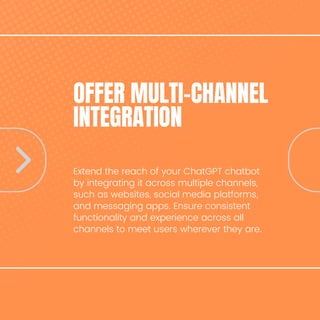 OFFER MULTI-CHANNEL
INTEGRATION
Extend the reach of your ChatGPT chatbot
by integrating it across multiple channels,
such as websites, social media platforms,
and messaging apps. Ensure consistent
functionality and experience across all
channels to meet users wherever they are.
 