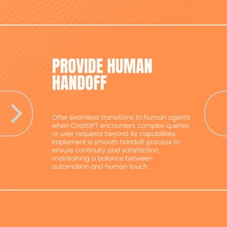 PROVIDE HUMAN
HANDOFF
Offer seamless transitions to human agents
when ChatGPT encounters complex queries
or user requests beyond its capabilities.
Implement a smooth handoff process to
ensure continuity and satisfaction,
maintaining a balance between
automation and human touch.
 