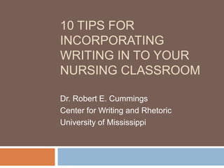 10 TIPS FOR
INCORPORATING
WRITING IN TO YOUR
NURSING CLASSROOM

Dr. Robert E. Cummings
Center for Writing and Rhetoric
University of Mississippi
 