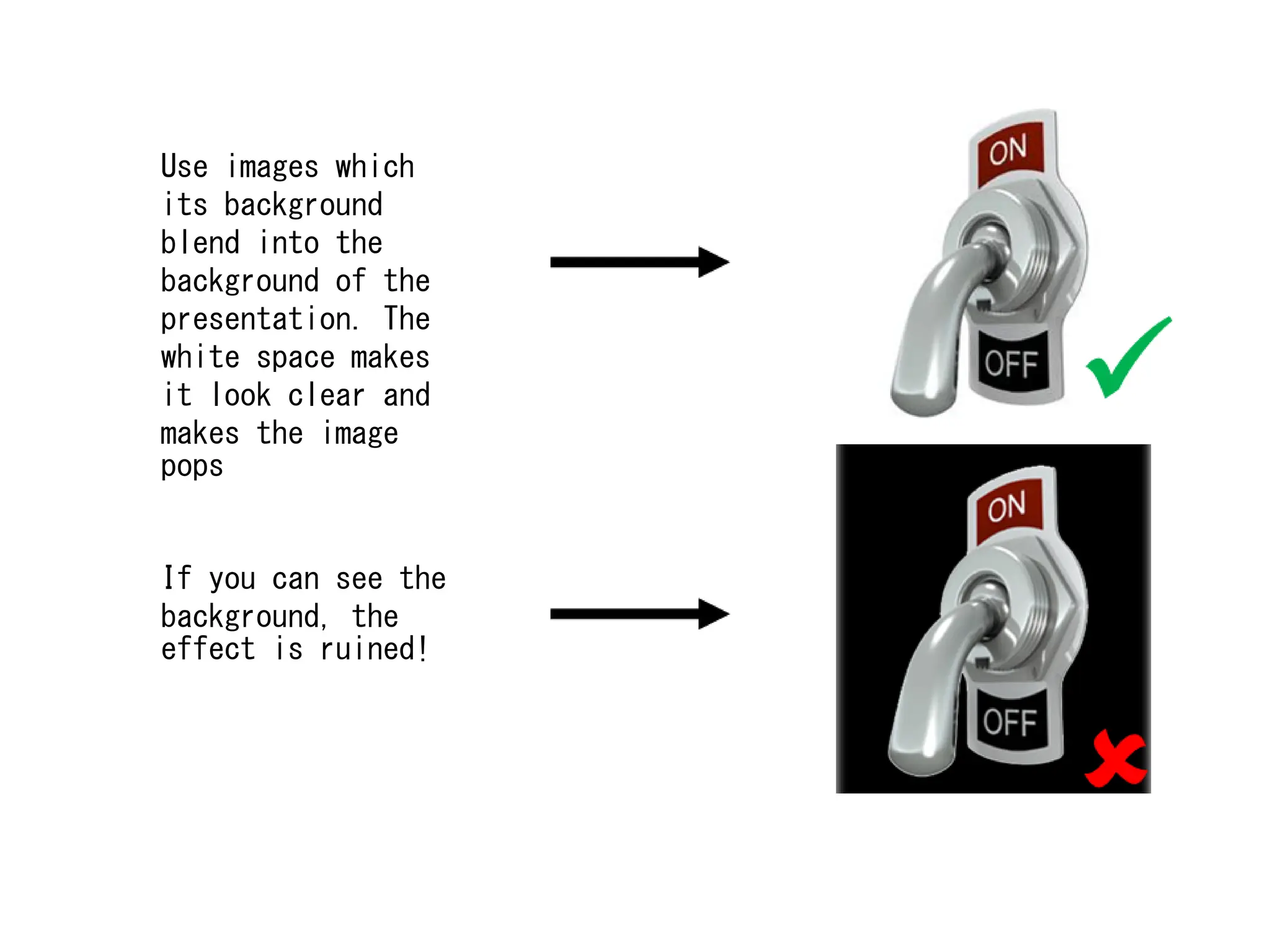 Use images which
its background
blend into the
background of the
presentation. The
white space makes
it look clear and
makes the image
pops
If you can see the
background, the
effect is ruined!
 